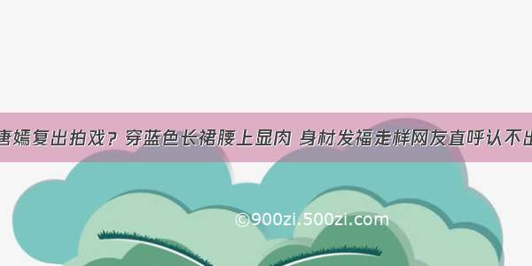 唐嫣复出拍戏？穿蓝色长裙腰上显肉 身材发福走样网友直呼认不出