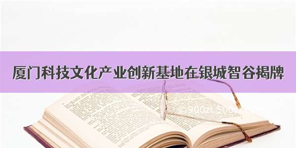 厦门科技文化产业创新基地在银城智谷揭牌