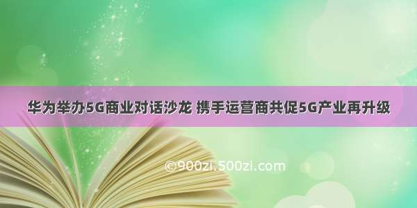 华为举办5G商业对话沙龙 携手运营商共促5G产业再升级