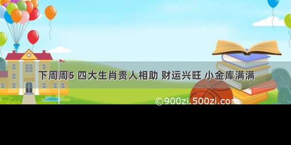 下周周5 四大生肖贵人相助 财运兴旺 小金库满满