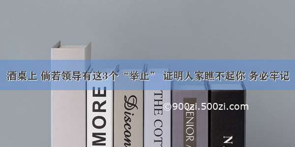 酒桌上 倘若领导有这3个“举止” 证明人家瞧不起你 务必牢记