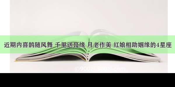 近期内喜鹊随风舞 千里送良缘 月老作美 红娘相助姻缘的4星座