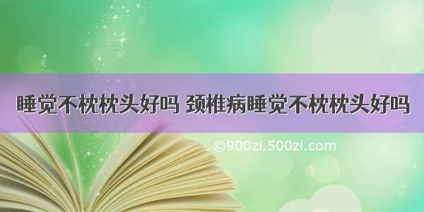 睡觉不枕枕头好吗 颈椎病睡觉不枕枕头好吗