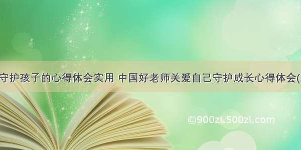 教师守护孩子的心得体会实用 中国好老师关爱自己守护成长心得体会(三篇)