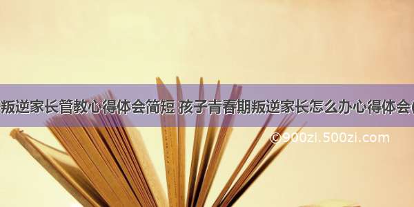 孩子叛逆家长管教心得体会简短 孩子青春期叛逆家长怎么办心得体会(4篇)