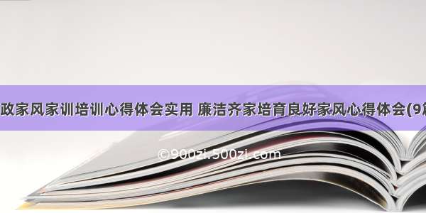 廉政家风家训培训心得体会实用 廉洁齐家培育良好家风心得体会(9篇)