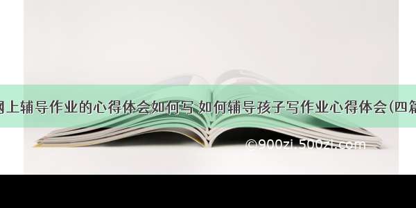 网上辅导作业的心得体会如何写 如何辅导孩子写作业心得体会(四篇)