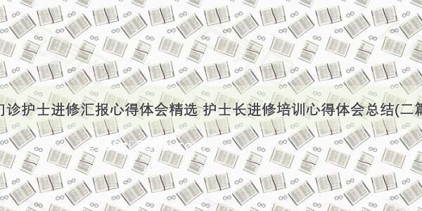 门诊护士进修汇报心得体会精选 护士长进修培训心得体会总结(二篇)