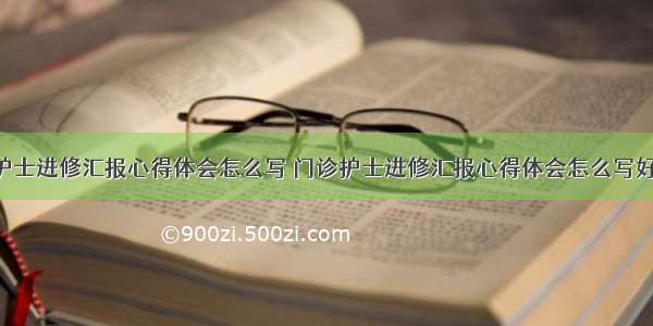 门诊护士进修汇报心得体会怎么写 门诊护士进修汇报心得体会怎么写好(8篇)