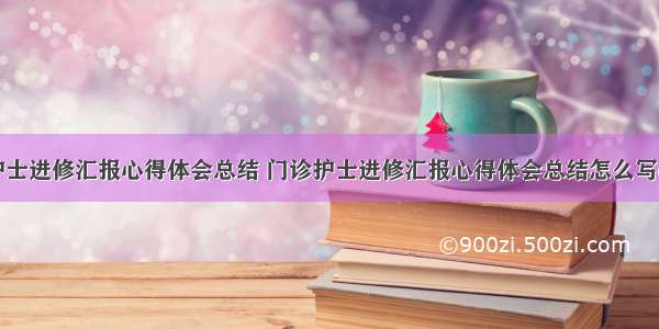 门诊护士进修汇报心得体会总结 门诊护士进修汇报心得体会总结怎么写(二篇)