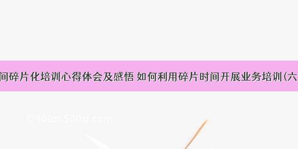 时间碎片化培训心得体会及感悟 如何利用碎片时间开展业务培训(六篇)