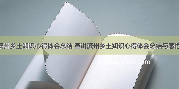 宣讲滨州乡土知识心得体会总结 宣讲滨州乡土知识心得体会总结与感悟(5篇)