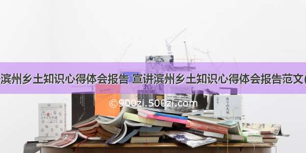 宣讲滨州乡土知识心得体会报告 宣讲滨州乡土知识心得体会报告范文(4篇)