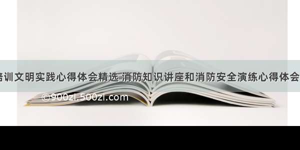 消防培训文明实践心得体会精选 消防知识讲座和消防安全演练心得体会(五篇)