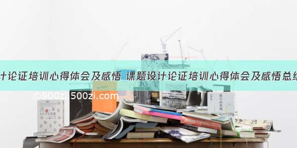 课题设计论证培训心得体会及感悟 课题设计论证培训心得体会及感悟总结(七篇)