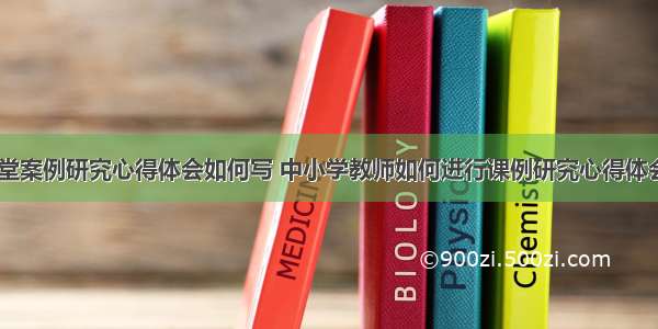 教学课堂案例研究心得体会如何写 中小学教师如何进行课例研究心得体会(八篇)