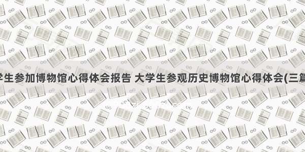 学生参加博物馆心得体会报告 大学生参观历史博物馆心得体会(三篇)