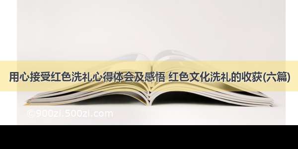 用心接受红色洗礼心得体会及感悟 红色文化洗礼的收获(六篇)