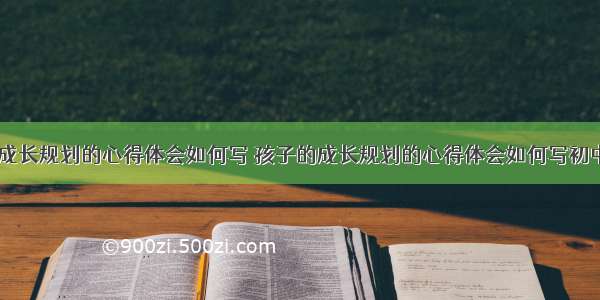 孩子的成长规划的心得体会如何写 孩子的成长规划的心得体会如何写初中(五篇)