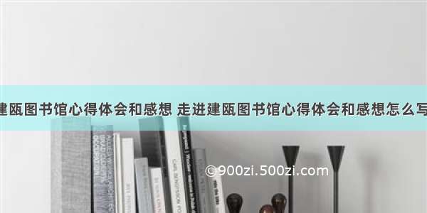 走进建瓯图书馆心得体会和感想 走进建瓯图书馆心得体会和感想怎么写(7篇)