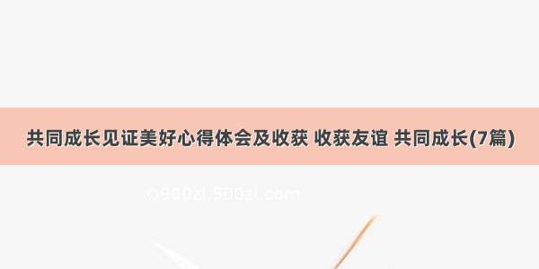 共同成长见证美好心得体会及收获 收获友谊 共同成长(7篇)