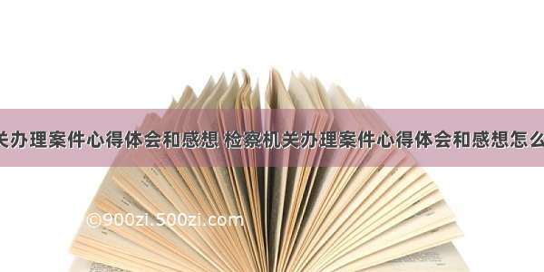 检察机关办理案件心得体会和感想 检察机关办理案件心得体会和感想怎么写(3篇)