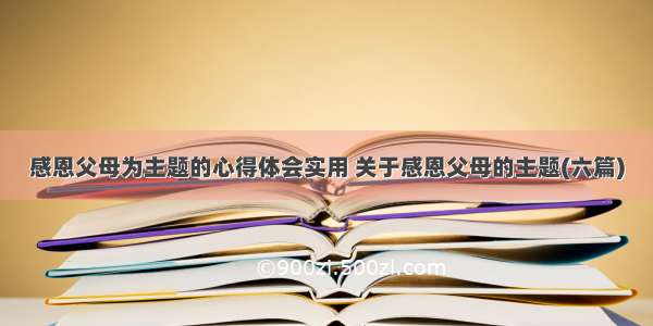 感恩父母为主题的心得体会实用 关于感恩父母的主题(六篇)