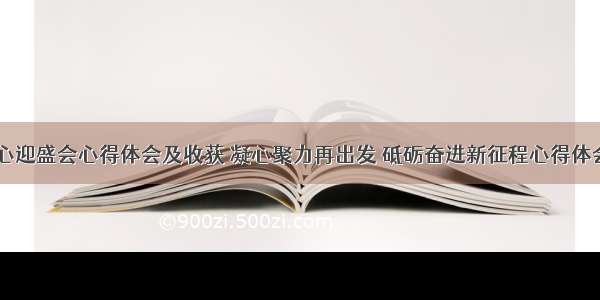 砥砺初心迎盛会心得体会及收获 凝心聚力再出发 砥砺奋进新征程心得体会(七篇)