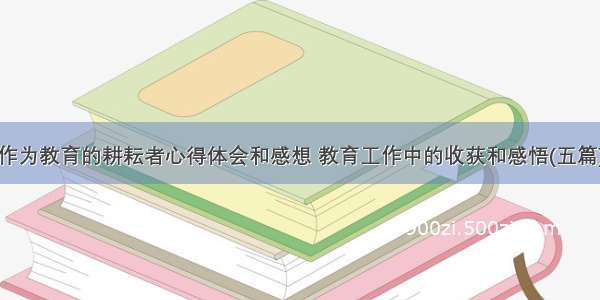 作为教育的耕耘者心得体会和感想 教育工作中的收获和感悟(五篇)