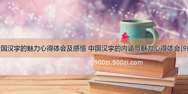 中国汉字的魅力心得体会及感悟 中国汉字的内涵与魅力心得体会(9篇)