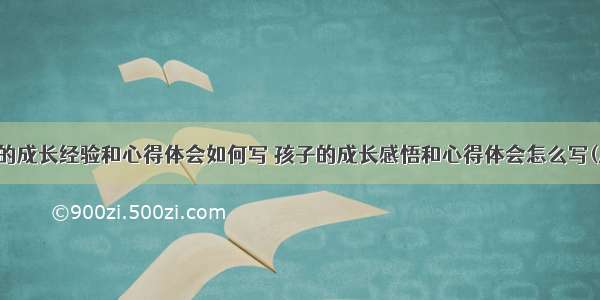 孩子的成长经验和心得体会如何写 孩子的成长感悟和心得体会怎么写(八篇)