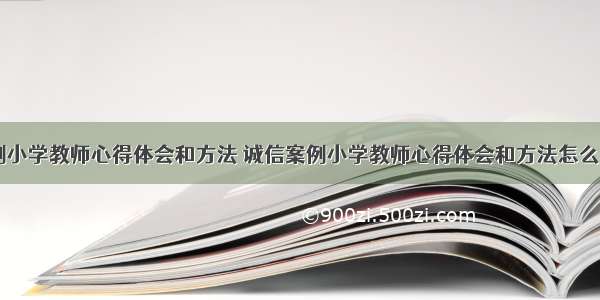 诚信案例小学教师心得体会和方法 诚信案例小学教师心得体会和方法怎么写(六篇)