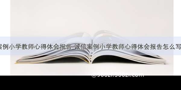 诚信案例小学教师心得体会报告 诚信案例小学教师心得体会报告怎么写(七篇)