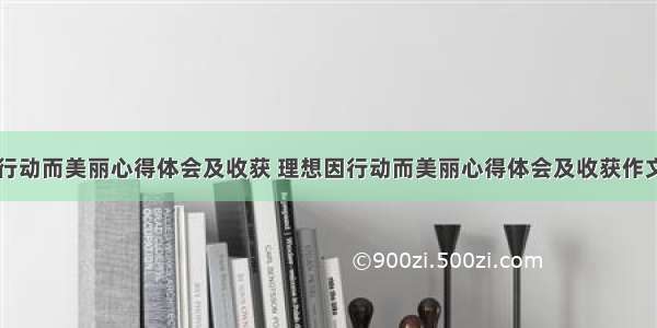 理想因行动而美丽心得体会及收获 理想因行动而美丽心得体会及收获作文(五篇)