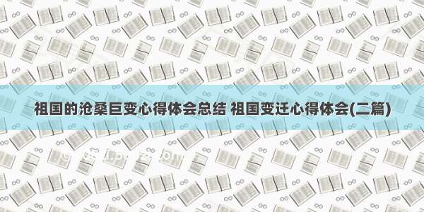 祖国的沧桑巨变心得体会总结 祖国变迁心得体会(二篇)