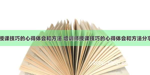 培训师授课技巧的心得体会和方法 培训师授课技巧的心得体会和方法分享(三篇)