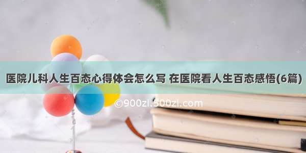 医院儿科人生百态心得体会怎么写 在医院看人生百态感悟(6篇)