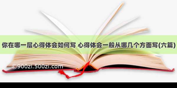 你在哪一层心得体会如何写 心得体会一般从哪几个方面写(六篇)