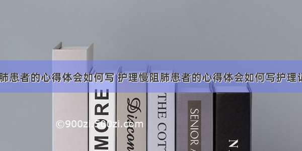 护理慢阻肺患者的心得体会如何写 护理慢阻肺患者的心得体会如何写护理记录(八篇)