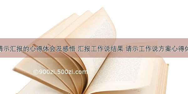 工作中请示汇报的心得体会及感悟 汇报工作说结果 请示工作说方案心得体会(4篇)