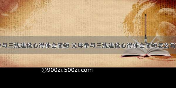 父母参与三线建设心得体会简短 父母参与三线建设心得体会简短怎么写(二篇)