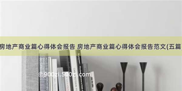 房地产商业篇心得体会报告 房地产商业篇心得体会报告范文(五篇)