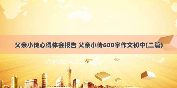 父亲小传心得体会报告 父亲小传600字作文初中(二篇)