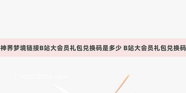 命运神界梦境链接B站大会员礼包兑换码是多少 B站大会员礼包兑换码攻略