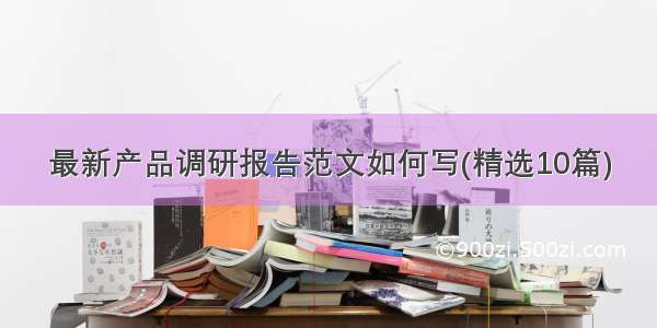 最新产品调研报告范文如何写(精选10篇)