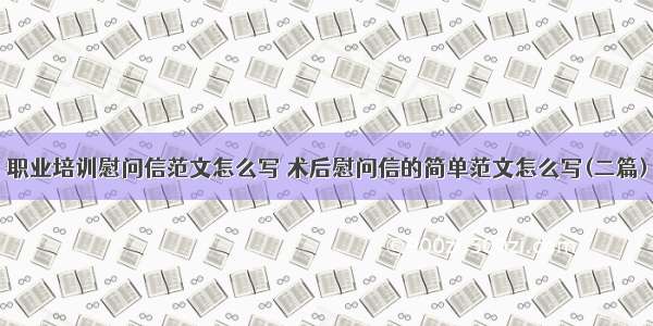 职业培训慰问信范文怎么写 术后慰问信的简单范文怎么写(二篇)