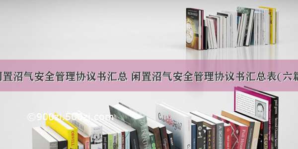 闲置沼气安全管理协议书汇总 闲置沼气安全管理协议书汇总表(六篇)