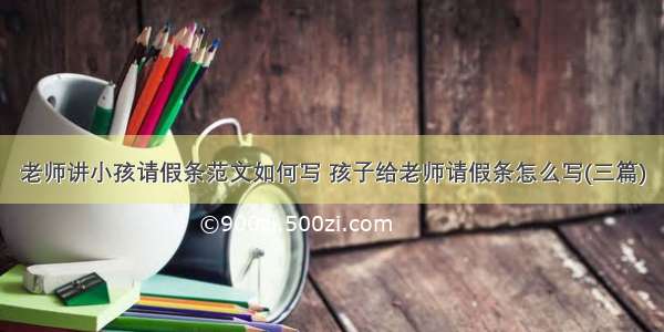 老师讲小孩请假条范文如何写 孩子给老师请假条怎么写(三篇)