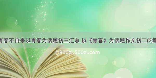 青春不再来以青春为话题初三汇总 以《青春》为话题作文初二(3篇)