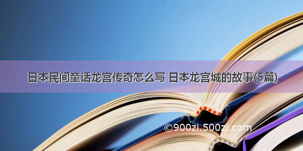 日本民间童话龙宫传奇怎么写 日本龙宫城的故事(5篇)